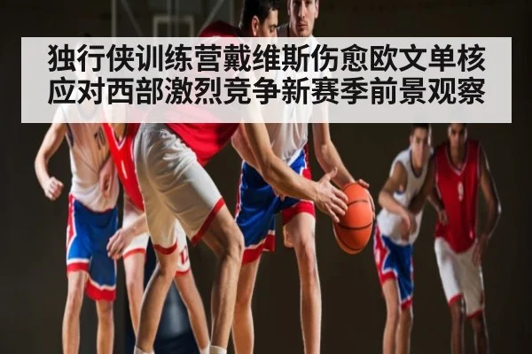 独行侠训练营戴维斯伤愈欧文单核应对西部激烈竞争新赛季前景观察